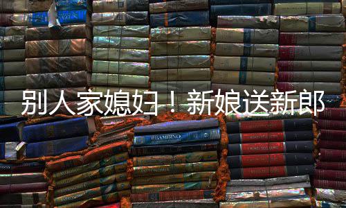 慕不妇新娘郎R老别人外羡已家媳送新